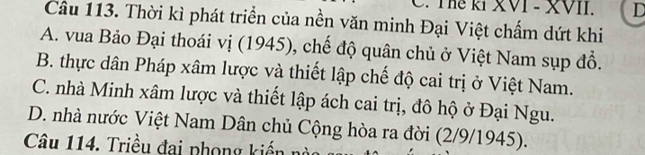 Thể kI XVI - XVII. D
Câu 113. Thời kì phát triển của nền văn minh Đại Việt chấm dứt khi
A. vua Bảo Đại thoái vị (1945), chế độ quân chủ ở Việt Nam sụp đồ.
B. thực dân Pháp xâm lược và thiết lập chế độ cai trị ở Việt Nam.
C. nhà Minh xâm lược và thiết lập ách cai trị, đô hộ ở Đại Ngu.
D. nhà nước Việt Nam Dân chủ Cộng hòa ra đời (2/9/1945).
Câu 114. Triều đai phong kiến nào