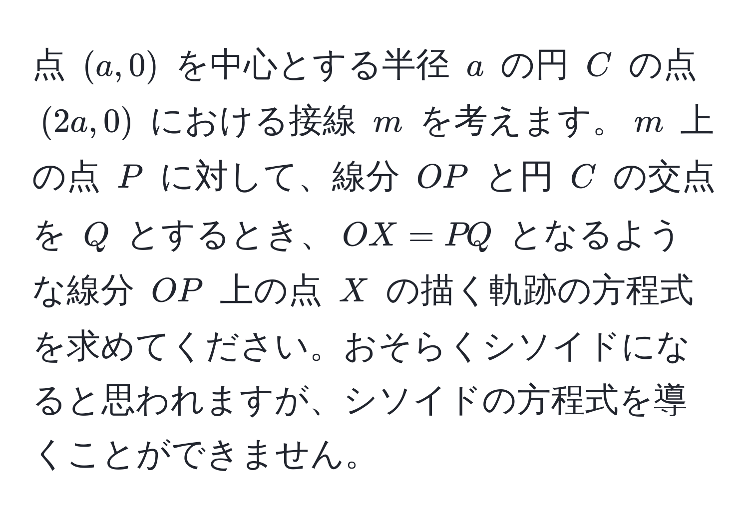 点 $(a, 0)$ を中心とする半径 $a$ の円 $C$ の点 $(2a, 0)$ における接線 $m$ を考えます。$m$ 上の点 $P$ に対して、線分 $OP$ と円 $C$ の交点を $Q$ とするとき、$OX = PQ$ となるような線分 $OP$ 上の点 $X$ の描く軌跡の方程式を求めてください。おそらくシソイドになると思われますが、シソイドの方程式を導くことができません。