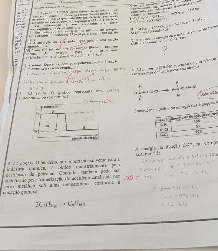 A energi  en lvid       
Assinatus
indiretamente pela variação de entaip
combustão das substâncias participantes, na
1 0. 5 1  Assmatura do responsável
do pro desnata
1. 0,5 ponto. (UFRN) Certo fabricante de leite em pó
desnatado, quando fornece as características nutricionais
segune
do produto, índica que cada 200 mL de leite, preparado
10 kcal/mol
a) Er nessa informação e nos conhecimentos sobre △ H_c^((circ)=-31 C_2)H_2(g)+5/2O_2(g)to 2CO_2(g)+H_2O(l)
segundo suas instruções, corresponde a 72 keal. Com base L.
termo nessa
b) O termoquímica, pode-se concluir:
kcal/mol
leite. a) Em cada 200 mL de leite, 72 mL são de energia. H
end leite. △ H_c^((circ)=-780 C_6)H_6(l)+15/2O_2(g)to 6CO_2(g)+3H_2O(l)
c) A b) O organismo consome 72 keal para digerir 200 mL de
  c) A absorção do lejte, pelo organismo, é uma reação Qual o valor da energia da reação de sintese do benze
Utilize os conceitos de lei de Hess.
for endotérmica.
e) '  Cada 100 mL de leite consumido libera 36 kcal em
forma  de energía
e) Um litro de leite desnatado contém 14,5 kcal. para  。 organísmo.
2.
c 2. 1 ponto. Descreva, com suas palavras, o que é reação
5. 1,5 pontos. (UFRGS) A reação de cloração do
endotérmica e reação exotérmica.
em presença de luz, é mostrada abaixo.
H
H x
3. 0,5 ponto. O gráfico representa uma reação H + Cl—Cl  1/2 -CI+H-C △ H=-25
endotérmica ou exotérmica?
H
H
Considerenergia das ligações a
l
 
 
A energia da ligação C-Cl, no compo
kcal.mol^(-1) é:
4. 1,5 pontos. O benzeno, um importante solvente para a
indústria química, é obtido industrialmente pela
destilação do petróleo. Contudo, também pode ser
sintetizado pela trimerização do acetileno catalisada por
ferro metálico sob altas temperaturas, conforme a
equação química:
3C_2H_2(g)to C_6H_6(l)