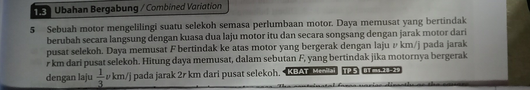 Ubahan Bergabung / Combined Variation 
5 Sebuah motor mengelilingi suatu selekoh semasa perlumbaan motor. Daya memusat yang bertindak 
berubah secara langsung dengan kuasa dua laju motor itu dan secara songsang dengan jarak motor dari 
pusat selekoh. Daya memusat F bertindak ke atas motor yang bergerak dengan laju v km/j pada jarak
r km dari pusat selekoh. Hitung daya memusat, dalam sebutan F, yang bertindak jika motornya bergerak 
dengan laju  1/3  v km/j pada jarak 2r km dari pusat selekoh. KBAT Menilai TP 5 BT ms.28-29