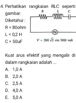 Perhatikan rangkaian RLC seperti
gambar. -0000-beginarrayr c 11endarray
Diketahui :
R=80ohm
L=0,2H
C=50uF V=200sqrt(2)sin 500t volt
Kuat arus efektif yang mengalir di
dalam rangkaian adalah ...
A. 1,0 A
B. 2,0 A
C. 2,5 A
D. 4,0 A
E. 5,0 A