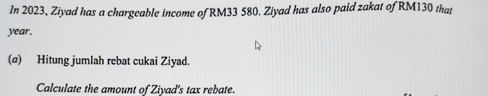 In 2023, Ziyad has a chargeable income of RM33 580. Ziyad has also paid zakat of RM130 that
year. 
(@) Hitung jumlah rebat cukai Ziyad. 
Calculate the amount of Ziyad's tax rebate.