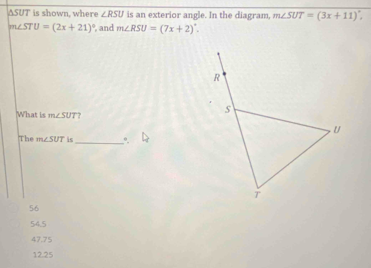 ΔSUT is shown, where ∠ RSU is an exterior angle. In the diagram, m∠ SUT=(3x+11)^circ ,
m∠ STU=(2x+21)^circ  , and m∠ RSU=(7x+2)^circ . 
What is m∠ SUT ?
The m∠ SUT is_
56
54.5
47.75
12.25