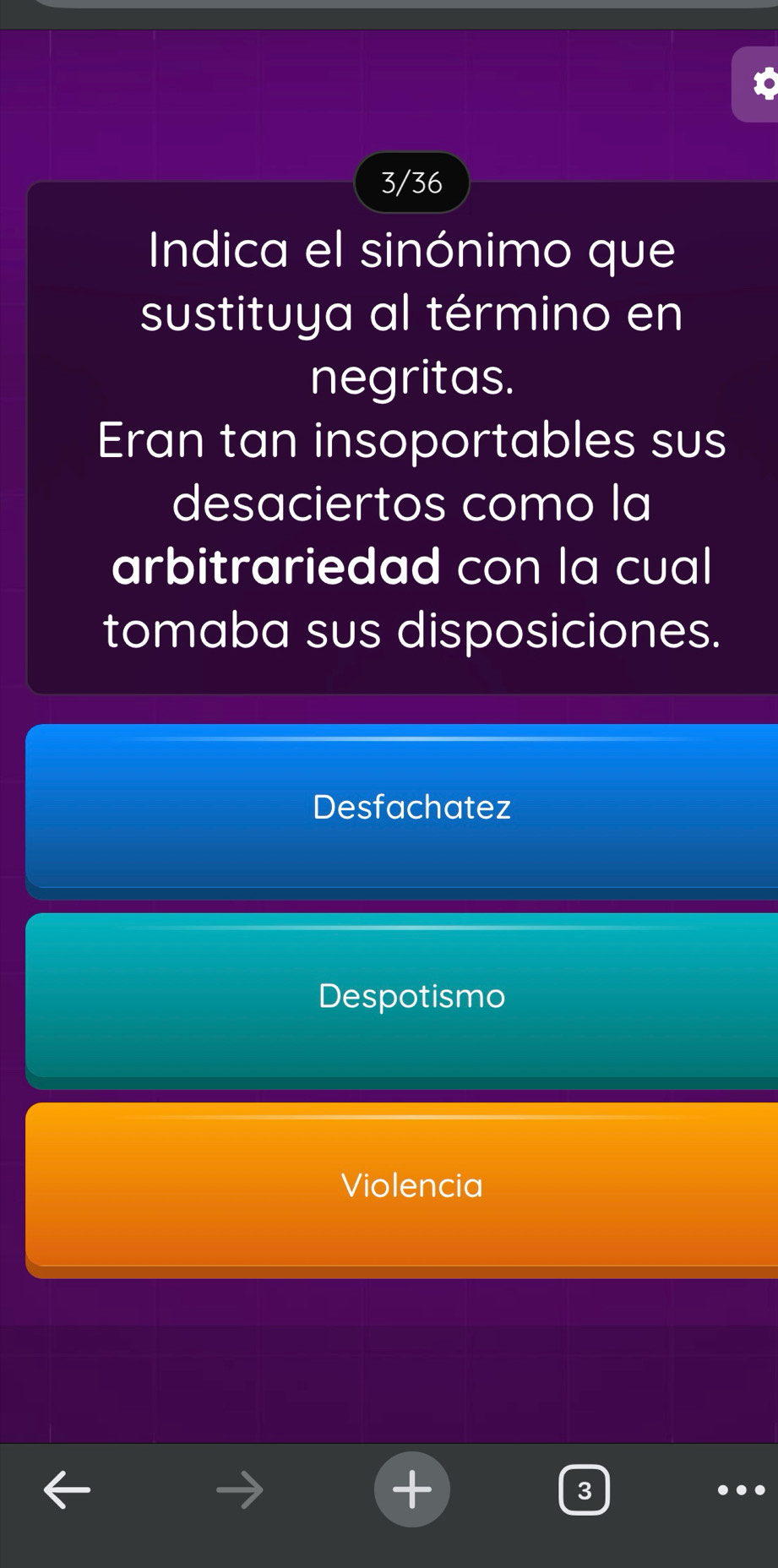 3/36
Indica el sinónimo que
sustituya al término en
negritas.
Eran tan insoportables sus
desaciertos como la
arbitrariedad con la cual
tomaba sus disposiciones.
Desfachatez
Despotismo
Violencia