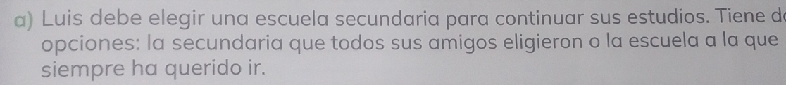 Luis debe elegir una escuela secundaria para continuar sus estudios. Tiene d 
opciones: la secundaria que todos sus amigos eligieron o la escuela a la que 
siempre ha querido ir.