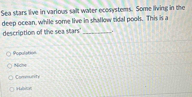 Sea stars live in various salt water ecosystems. Some living in the
deep ocean, while some live in shallow tidal pools. This is a
description of the sea stars'_
.
Population
Niche
Community
Habitat