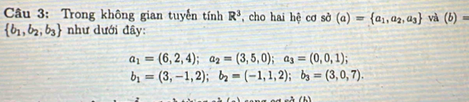 Trong không gian tuyến tính R^3 , cho hai hệ cơ sở (a)= a_1,a_2,a_3 và (b)=
 b_1,b_2,b_3 như dưới đây:
a_1=(6,2,4); a_2=(3,5,0); a_3=(0,0,1);
b_1=(3,-1,2); b_2=(-1,1,2); b_3=(3,0,7).