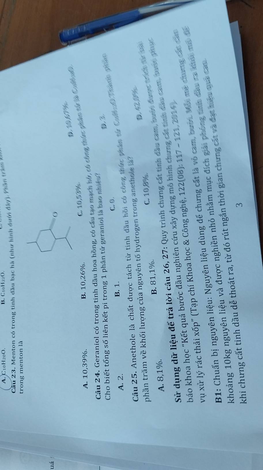 A. C10H20O. B. C10HzzO.
Câu 23. Menton có trong tinh dầu bạc hà (như hình dượn đây ). Phân tra m 
trong menton là
uá
D. 10,67%
A. 10, 39%. B. 10,26%.
C. 10,53%.
Câu 24. Geraniol có trong tinh dầu hoa hồng, có cầu tạo mạch hó, có công thức phân từ là Calmea
D3
Cho biết tổng số liên kết pi trong 1 phân tử geraniol là bao nhiềt?
c. o.
A. 2. B. 1.
Câu 25. Anethole là chất được tách từ tinh dầu hội có công thức phân từ Cull0 Thano phan
phần trăm về khối lượng của nguyên tố hydrogen trong anethole a?
A. 8,1% B. 81, 1%. C. 10, 8%. D. 420
Sử dụng dữ liệu để trả lời câu 26, 27: Quy trình chưng cất tính đầu cam, bưới được thợ tự oại
báo khoa học “Kết quả bước đầu nghiên cứu xây dựng mô hình chưng cát tính đầu cam, pượ phục
vụ xử lý rác thải xốp” (Tạp chí Khoa học & Công nghệ, 122 (08): 117 - 121,2014)
B1: Chuẩn bị nguyên liệu: Nguyên liệu dùng để chưng cất là vỏ cam, bưới Môi mẹ chưng các cảm
khoảng 10kg nguyên liệu và được nghiền nhỏ nhằm mục đích giải phóng tnh đầu ra koi mô đá
khi chưng cất tinh dầu dễ thoát ra, từ đó rút ngắn thời gian chưng cát và đạt hiệu qủa cau
3