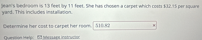 Jean's bedroom is 13 feet by 11 feet. She has chosen a carpet which costs $32.15 per square
yard. This includes installation. 
Determine her cost to carpet her room. 510.82 × 
Question Help: Message instructor