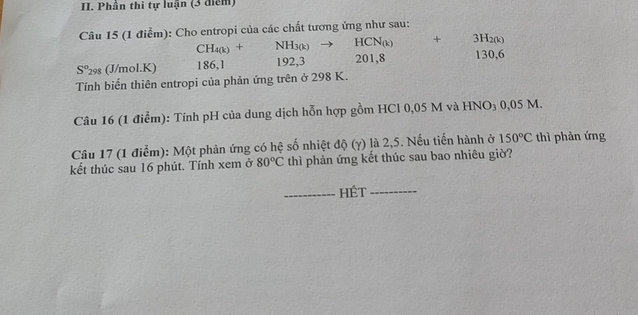 Phần thi tự luận (3 diểm) 
Câu 15 (1 điểm): Cho entropi của các chất tương ứng như sau:
CH_4(k)+NH_3(k)to HCN_(k)
S^o29 s (J/mol.K) 186, 1
192, 3
201, 8
beginarrayr +3H_2(k) 130,6endarray
Tính biến thiên entropi của phản ứng trên ở 298 K. 
Câu 16 (1 điểm): Tính pH của dung dịch hỗn hợp gồm HCl 0,05 M và HN sqrt(O)_3 0,05 M. 
Câu 17 (1 điểm): Một phản ứng có hệ số nhiệt độ (γ) là 2,5. Nếu tiến hành ở 150°C thì phản ứng 
kết thúc sau 16 phút. Tính xem ở 80°C thì phản ứng kết thúc sau bao nhiêu giờ? 
_HÉt_