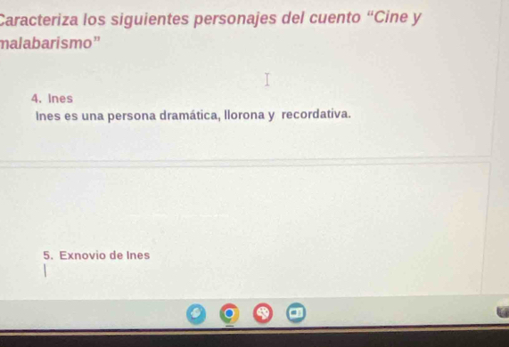 Caracteriza los siguientes personajes del cuento “Cine y 
malabarismo” 
4. Ines 
Ines es una persona dramática, llorona y recordativa. 
5. Exnovio de Ines