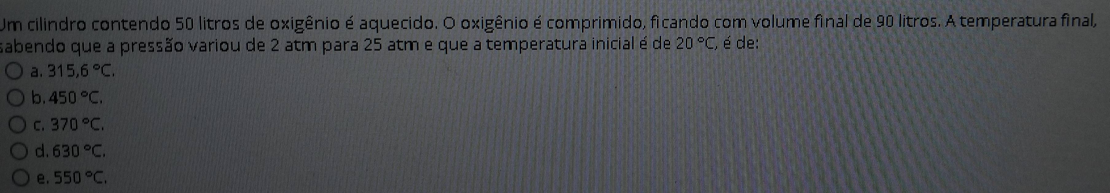 Um cilindro contendo 50 litros de oxigênio é aquecido. O oxigênio é comprimido, ficando com volume final de 90 litros. A temperatura final,
sabendo que a pressão variou de 2 atm para 25 atm e que a temperatura inicial é de 20 °C, é de:
a. 315,6°C.
b. 450°C.
C. 370°C.
d. 630°C.
e. 550°C.