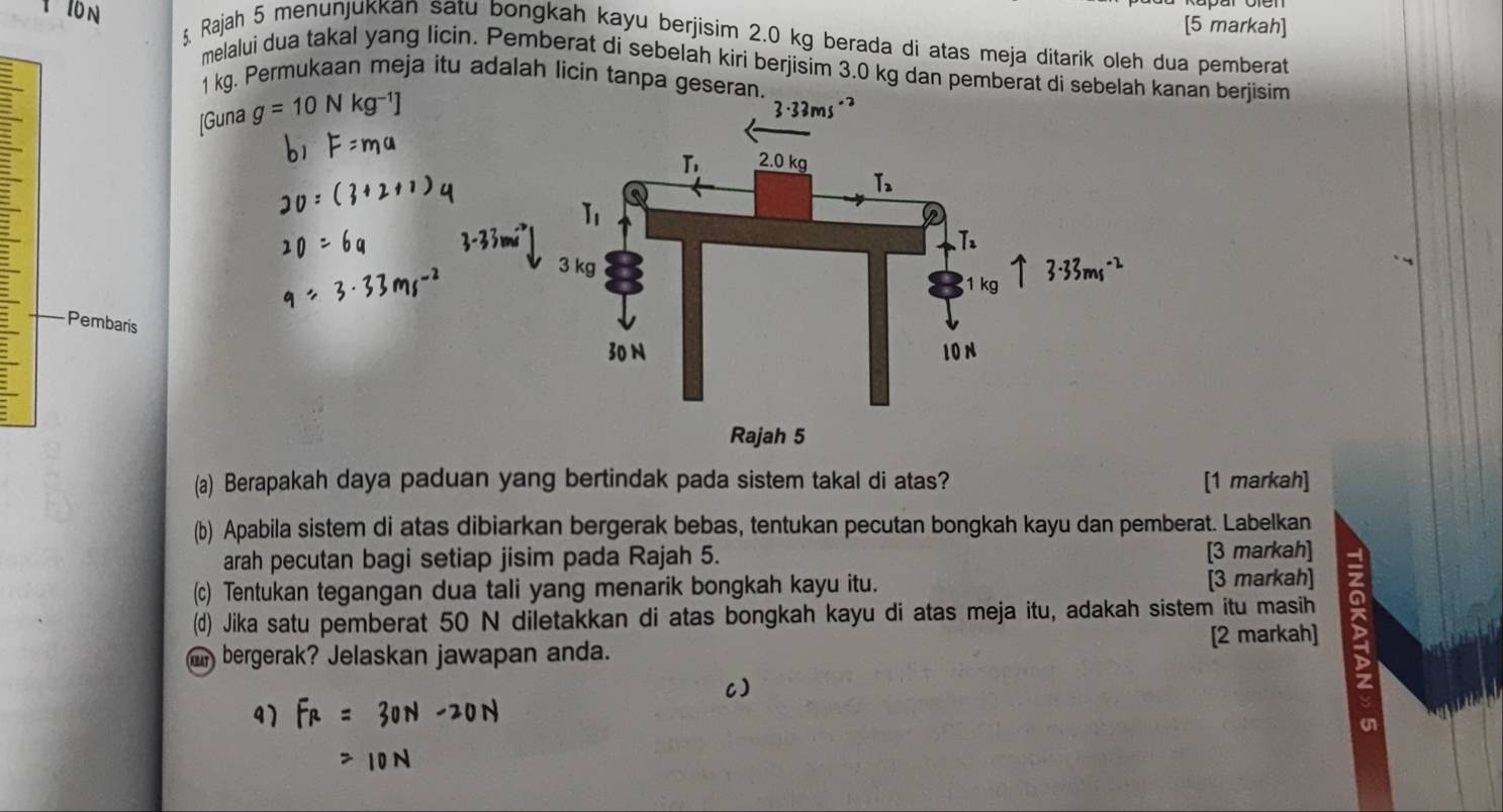 [5 markah]
ş, Rajah 5 menunjukkan satu bongkah kayu berjisim 2.0 kg berada di atas meja ditarik oleh dua pemberat
I0 N melalui dua takal yang licin. Pemberat di sebelah kiri berjisim 3.0 kg dan pemberat di sebelah kanan berjisim
1 kg. Permukaan meja itu adalah licin tanpa geseran.
[Guna g=10Nkg^-
Pembaris
(a) Berapakah daya paduan yang bertindak pada sistem takal di atas? [1 markah]
(b) Apabila sistem di atas dibiarkan bergerak bebas, tentukan pecutan bongkah kayu dan pemberat. Labelkan
arah pecutan bagi setiap jisim pada Rajah 5. [3 markah]
(c) Tentukan tegangan dua tali yang menarik bongkah kayu itu. [3 markah]
(d) Jika satu pemberat 50 N diletakkan di atas bongkah kayu di atas meja itu, adakah sistem itu masih
an bergerak? Jelaskan jawapan anda. [2 markah]
C)
41
on