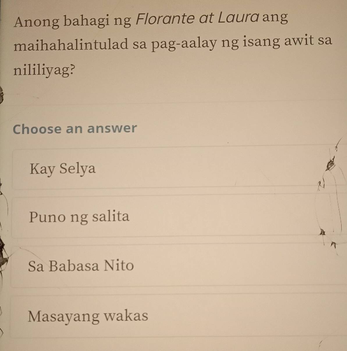 Anong bahagi ng Florante αt Lαurα ang
maihahalintulad sa pag-aalay ng isang awit sa
nililiyag?
Choose an answer
Kay Selya
Puno ng salita
Sa Babasa Nito
Masayang wakas