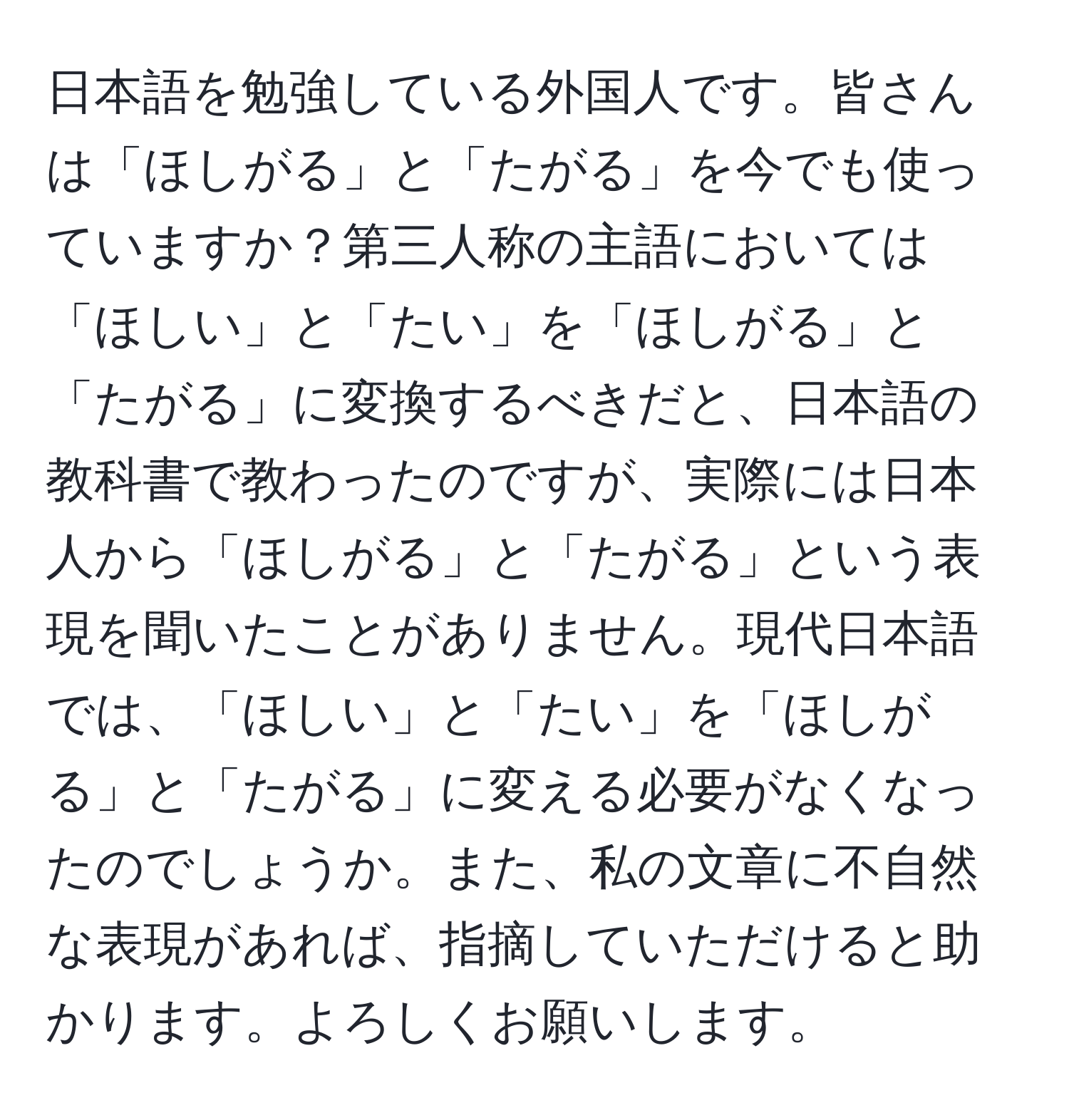 日本語を勉強している外国人です。皆さんは「ほしがる」と「たがる」を今でも使っていますか？第三人称の主語においては「ほしい」と「たい」を「ほしがる」と「たがる」に変換するべきだと、日本語の教科書で教わったのですが、実際には日本人から「ほしがる」と「たがる」という表現を聞いたことがありません。現代日本語では、「ほしい」と「たい」を「ほしがる」と「たがる」に変える必要がなくなったのでしょうか。また、私の文章に不自然な表現があれば、指摘していただけると助かります。よろしくお願いします。