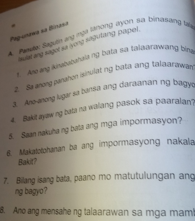 Pag-unawa sa Binasa 
A. Panuto: Sagutin ang mga tanong ayon sa binasang tala 
Isulat ang sagot sa iyong sagutang papel. 
1. Ano ang ikinababahala ng bata sa talaarawang bina 
2. Sa anong panahon isinulat ng bata ang talaarawan 
3. Ano-anong lugar sa bansa ang daraanan ng bagyd 
4. Bakit ayaw ng bata na walang pasok sa paaralan? 
5. Saan nakuha ng bata ang mga impormasyon? 
6. Makatotohanan ba ang impormasyong nakala 
Bakit? 
7. Bilang isang bata, paano mo matutulungan ang 
ng bagyo? 
8. Ano ang mensahe ng talaarawan sa mga mam