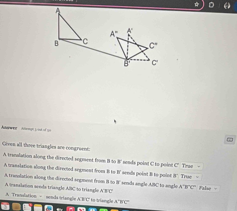 Answer Attempt 3 out of 50
Given all three triangles are congruent:
A translation along the directed segment from B to B' sends point C to point C' True
A translation along the directed segment from B to B' sends point B to point B' True
A translation along the directed segment from B to B' sends angle ABC to angle A''B''C C'' False
A translation sends triangle ABC to triangle A'B'C'
A Translation sends triangle A'B'C' to triangle A''B'C''
3
etv