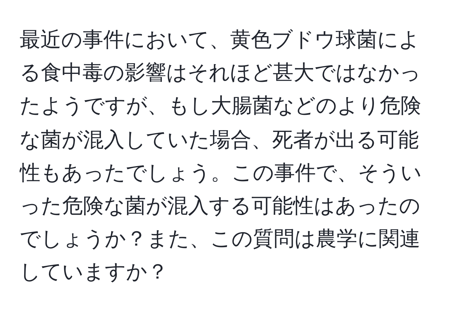 最近の事件において、黄色ブドウ球菌による食中毒の影響はそれほど甚大ではなかったようですが、もし大腸菌などのより危険な菌が混入していた場合、死者が出る可能性もあったでしょう。この事件で、そういった危険な菌が混入する可能性はあったのでしょうか？また、この質問は農学に関連していますか？