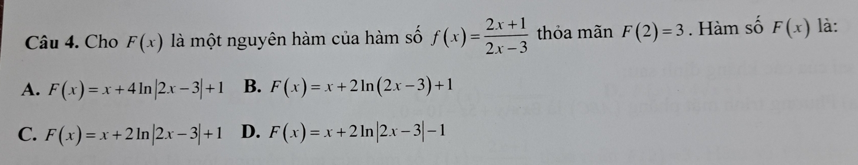 Cho F(x) là một nguyên hàm của hàm số f(x)= (2x+1)/2x-3  thỏa mãn F(2)=3. Hàm số F(x) là:
A. F(x)=x+4ln |2x-3|+1 B. F(x)=x+2ln (2x-3)+1
C. F(x)=x+2ln |2x-3|+1 D. F(x)=x+2ln |2x-3|-1