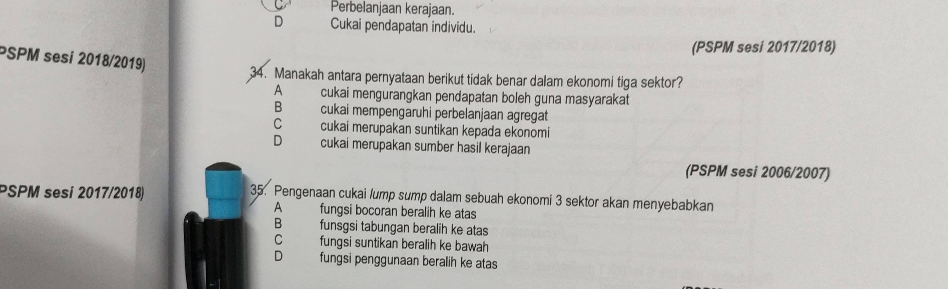 Perbelanjaan kerajaan.
D Cukai pendapatan individu.
(PSPM sesi 2017/2018)
PSPM sesi 2018/2019)
34. Manakah antara pernyataan berikut tidak benar dalam ekonomi tiga sektor?
A cukai mengurangkan pendapatan boleh guna masyarakat
B cukai mempengaruhi perbelanjaan agregat
C cukai merupakan suntikan kepada ekonomi
D cukai merupakan sumber hasil kerajaan
(PSPM sesi 2006/2007)
PSPM sesi 2017/2018)
35. Pengenaan cukai lump sump dalam sebuah ekonomi 3 sektor akan menyebabkan
A fungsi bocoran beralih ke atas
B funsgsi tabungan beralih ke atas
C fungsi suntikan beralih ke bawah
D fungsi penggunaan beralih ke atas