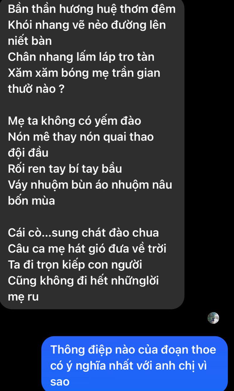 Bần thần hương huệ thơm đêm 
Khói nhang vẽ nẻo đường lên 
niết bàn 
Chân nhang lấm láp tro tàn 
Xăm xăm bóng mẹ trần gian 
thuở nào ? 
Mẹ ta không có yếm đào 
Nón mê thay nón quai thao 
đội đầu 
Rối ren tay bí tay bầu 
Váy nhuộm bùn áo nhuộm nâu 
bốn mùa 
Cái cò...sung chát đào chua 
Câu ca mẹ hát gió đưa về trời 
Ta đi trọn kiếp con người 
Cũng không đi hết nhữnglời 
mẹ ru 
Thông điệp nào của đoạn thoe 
có ý nghĩa nhất với anh chị vì 
sao