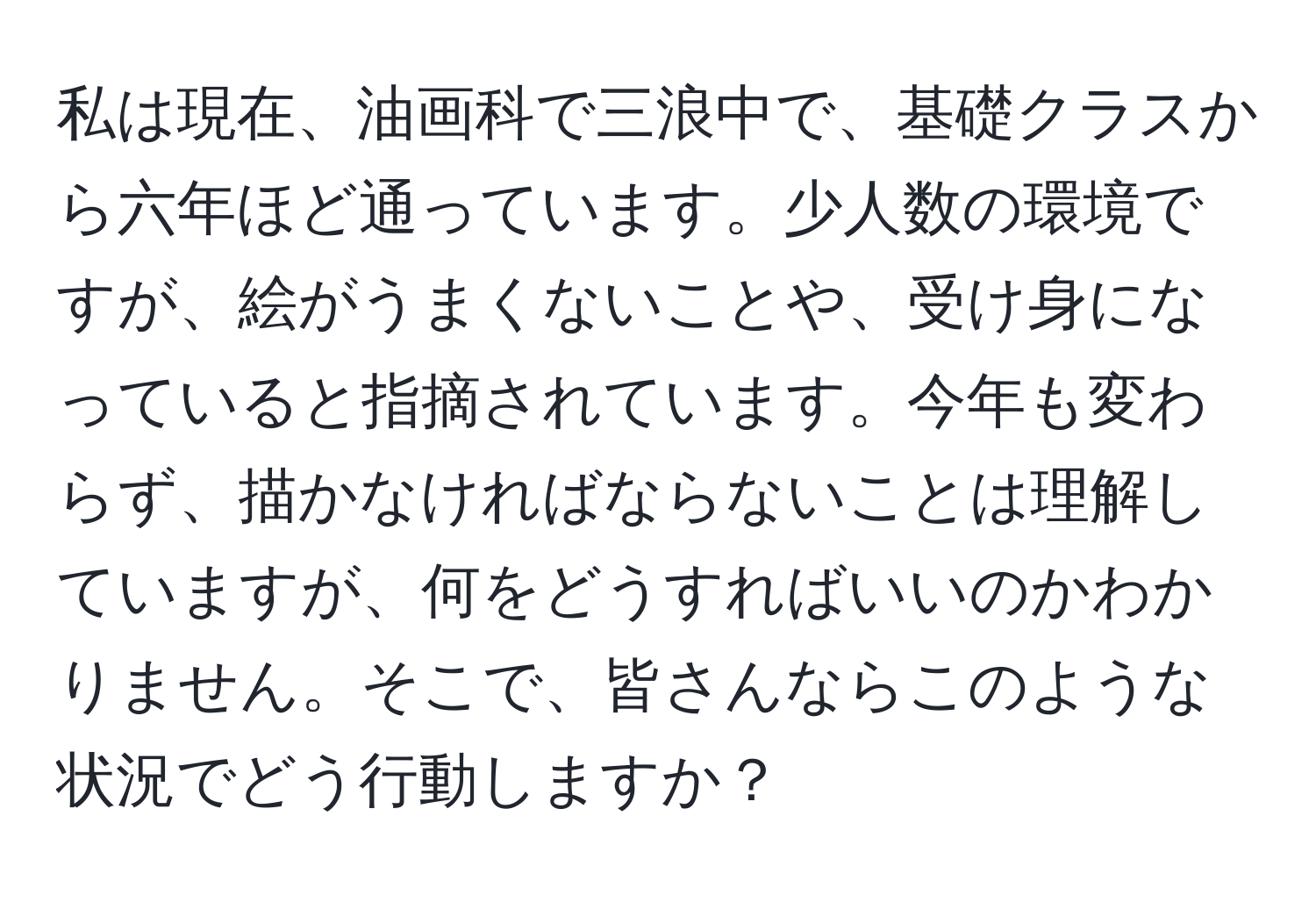 私は現在、油画科で三浪中で、基礎クラスから六年ほど通っています。少人数の環境ですが、絵がうまくないことや、受け身になっていると指摘されています。今年も変わらず、描かなければならないことは理解していますが、何をどうすればいいのかわかりません。そこで、皆さんならこのような状況でどう行動しますか？