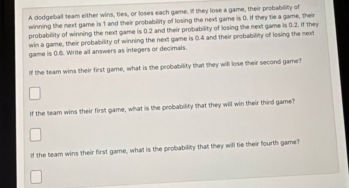 A dodgeball team either wins, ties, or loses each game. If they lose a game, their probability of 
winning the next game is 1 and their probability of losing the next game is 0. If they tie a game, their 
probability of winning the next game is 0.2 and their probability of losing the next game is 0.2. If they 
win a game, their probability of winning the next game is 0.4 and their probability of losing the next 
game is 0.6. Write all answers as integers or decimals. 
If the team wins their first game, what is the probability that they will lose their second game? 
If the team wins their first game, what is the probability that they will win their third game? 
If the team wins their first game, what is the probability that they will tie their fourth game?