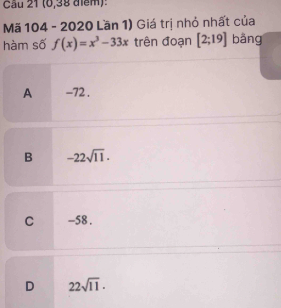 (0,38 điểm):
Mã 104 - 2020 Lần 1) Giá trị nhỏ nhất của
hàm số f(x)=x^3-33x trên đoạn [2;19] bằng
A -72.
B -22sqrt(11).
C -58.
D 22sqrt(11).