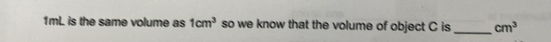 1mL is the same volume as 1cm^3 so we know that the volume of object C is cm^3