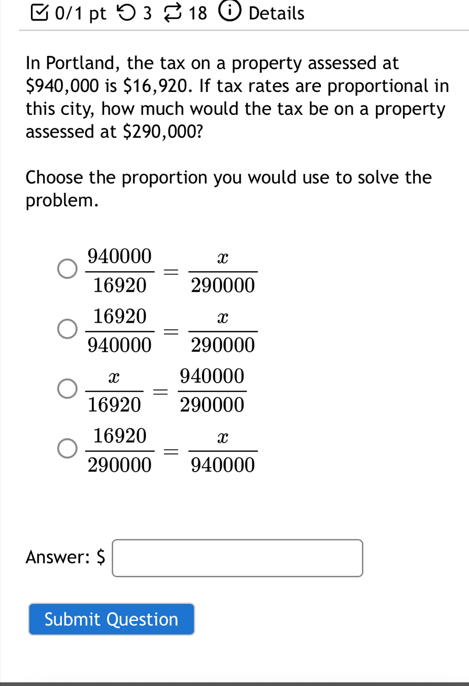 つ3 18 Details
In Portland, the tax on a property assessed at
$940,000 is $16,920. If tax rates are proportional in
this city, how much would the tax be on a property
assessed at $290,000?
Choose the proportion you would use to solve the
problem.
 940000/16920 = x/290000 
 16920/940000 = x/290000 
 x/16920 = 940000/290000 
 16920/290000 = x/940000 
Answer: $□
Submit Question