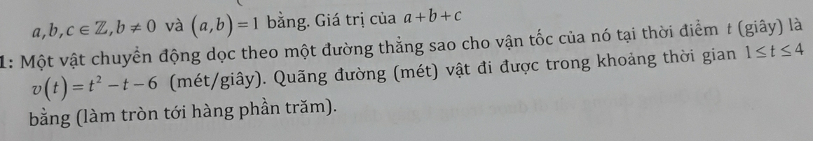 a,b,c∈ Z, b!= 0 và (a,b)=1 bằng. Giá trị của a+b+c
1: Một vật chuyển động dọc theo một đường thẳng sao cho vận tốc của nó tại thời điểm t (giây) là
v(t)=t^2-t-6 (mét/giây). Quãng đường (mét) vật đi được trong khoảng thời gian 1≤ t≤ 4
bằng (làm tròn tới hàng phần trăm).