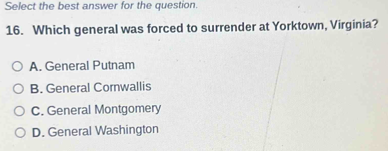 Select the best answer for the question.
16. Which general was forced to surrender at Yorktown, Virginia?
A. General Putnam
B. General Cornwallis
C. General Montgomery
D. General Washington