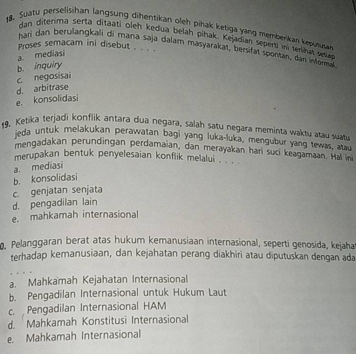 Suatu perselisihan langsung dihentikan oleh pihak ketiga yang memberikan keputusan
dan diterima serta ditaati oleh kedua belah pihak. Kejadian seperti ini terlihat setia
Proses semacam ini disebut . . .'
hari dan berulangkali di mana saja dalam masyarakat, bersifat spontan, dan informall
a. mediasi
b. inquiry
c. negosisai
d. arbitrase
e. konsolidasi
19. Ketika terjadi konflik antara dua negara, salah satu negara meminta waktu atau suatu
jeda untuk melakukan perawatan bagi yang luka-luka, mengubur yang tewas, atau
mengadakan perundingan perdamaian, dan merayakan hari suci keagamaan. Hal ini
merupakan bentuk penyelesaian konflik melalui . . .
a. mediasi
b. konsolidasi
c. genjatan senjata
d. pengadilan lain
e. mahkamah internasional
0. Pelanggaran berat atas hukum kemanusiaan internasional, seperti genosida, kejaha
terhadap kemanusiaan, dan kejahatan perang diakhiri atau diputuskan dengan ada
a. Mahkamah Kejahatan Internasional
b. Pengadilan Internasional untuk Hukum Laut
c. Pengadilan Internasional HAM
d. Mahkamah Konstitusi Internasional
e. Mahkamah Internasional