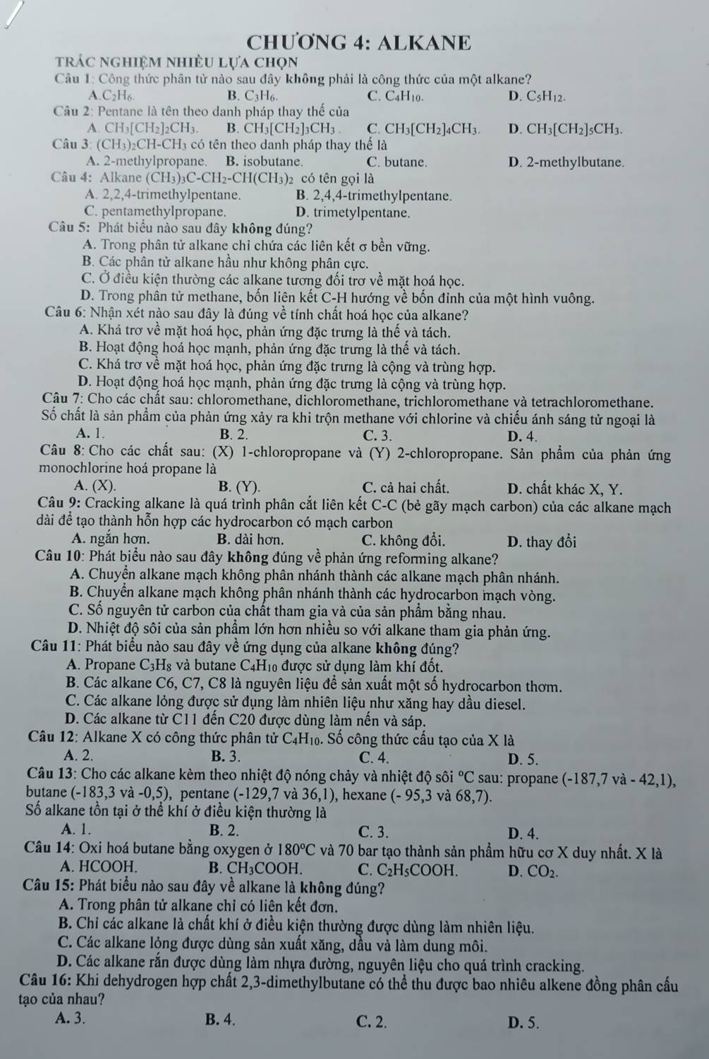 CHƯƠNG 4: ALKANE
trác nghiệm nhiều lựa chọn
Câu 1: Công thức phân tử nào sau đây không phải là công thức của một alkane?
A.C_2H_6 B. C₃H₆. C. C4H10. D. C_5H_12.
Câu 2: Pentane là tên theo danh pháp thay thế của
A CH_3[CH_2]_2CH_3. B. CH_3[CH_2]_3CH_3 C. CH_3[CH_2]_4CH_3. D. CH_3[CH_2]_5CH_3.
Câu 3: (CH_3)_2CH-CH có tên theo danh pháp thay thế là
A. 2-methylpropane. B. isobutane. C. butane. D. 2-methylbutane.
Câu 4: Alkane (CH_3)_3C-CH_2-CH(CH_3) 2 có tên gọi là
A. 2,2,4-trimethylpentane. B. 2,4,4-trimethylpentane.
C. pentamethylpropane. D. trimetylpentane.
Câu 5: Phát biểu nào sau đây không đúng?
A. Trong phân tử alkane chỉ chứa các liên kết σ bền vững.
B. Các phân tử alkane hầu như không phân cực.
C. Ở điều kiện thường các alkane tương đối trơ về mặt hoá học.
D. Trong phân tử methane, bốn liên kết C-H hướng về bốn đỉnh của một hình vuông.
Câu 6: Nhận xét nào sau đây là đúng về tính chất hoá học của alkane?
A. Khá trơ về mặt hoá học, phản ứng đặc trưng là thể và tách.
B. Hoạt động hoá học mạnh, phản ứng đặc trưng là thế và tách.
C. Khá trơ về mặt hoá học, phản ứng đặc trưng là cộng và trùng hợp.
D. Hoạt động hoá học mạnh, phản ứng đặc trưng là cộng và trùng hợp.
Câu 7: Cho các chất sau: chloromethane, dichloromethane, trichloromethane và tetrachloromethane.
Số chất là sản phẩm của phản ứng xảy ra khi trộn methane với chlorine và chiếu ánh sáng tử ngoại là
A. 1. B. 2. C. 3. D. 4.
Câu 8: Cho các chất sau: (X) 1-chloropropane và (Y) 2-chloropropane. Sản phẩm của phản ứng
monochlorine hoá propane là
A. (X). B. (Y). C. cả hai chất. D. chất khác X, Y.
*  Câu 9: Cracking alkane là quá trình phân cắt liên kết C-C (bẻ gãy mạch carbon) của các alkane mạch
dài để tạo thành hỗn hợp các hydrocarbon có mạch carbon
A. ngắn hơn. B. dài hơn. C. không đổi. D. thay đổi
Câu 10: Phát biểu nào sau đây không đúng về phản ứng reforming alkane?
A. Chuyển alkane mạch không phân nhánh thành các alkane mạch phân nhánh.
B. Chuyển alkane mạch không phân nhánh thành các hydrocarbon mạch vòng.
C. Số nguyên tử carbon của chất tham gia và của sản phẩm bằng nhau.
D. Nhiệt độ sôi của sản phầm lớn hơn nhiều so với alkane tham gia phản ứng.
Câu 11: Phát biểu nào sau đây về ứng dụng của alkane không đúng?
A. Propane C3H₈ và butane C4H₁0 được sử dụng làm khí đốt.
B. Các alkane C6, C7, C8 là nguyên liệu để sản xuất một số hydrocarbon thơm.
C. Các alkane lỏng được sử đụng làm nhiên liệu như xăng hay dầu diesel.
D. Các alkane từ C11 đến C20 được dùng làm nến và sáp.
Câu 12: Alkane X có công thức phân tử C_4H_10.. Số công thức cấu tạo của X là
A. 2. B. 3. C. 4. D. 5.
* Câu 13: Cho các alkane kèm theo nhiệt độ nóng chảy và nhiệt độ sôi°C sau: propane ( (-187,7va-42,1)
butane (-183,3 và -C ,5), pentane (-129,7 và 36,1) , hexane (-95,3 và 68,7).
Số alkane tồn tại ở thể khí ở điều kiện thường là
A. 1. B. 2. C. 3. D. 4.
Câu 14: Oxi hoá butane bằng oxygen ở 180°C và 70 bar tạo thành sản phẩm hữu cơ X duy nhất. X là
A. HCOOH. B. CH_3COOH. C. C_2H_5COOH. D. CO_2.
Câu 15: Phát biểu nào sau đây về alkane là không đúng?
A. Trong phân tử alkane chỉ có liên kết đơn.
B. Chỉ các alkane là chất khí ở điều kiện thường được dùng làm nhiên liệu.
C. Các alkane lỏng được dùng sản xuất xăng, dầu và làm dung môi.
D. Các alkane rắn được dùng làm nhựa đường, nguyên liệu cho quá trình cracking.
Câu 16: Khi dehydrogen hợp chất 2,3-dimethylbutane có thể thu được bao nhiêu alkene đồng phân cấu
tạo của nhau?
A. 3. B. 4. C. 2. D. 5.