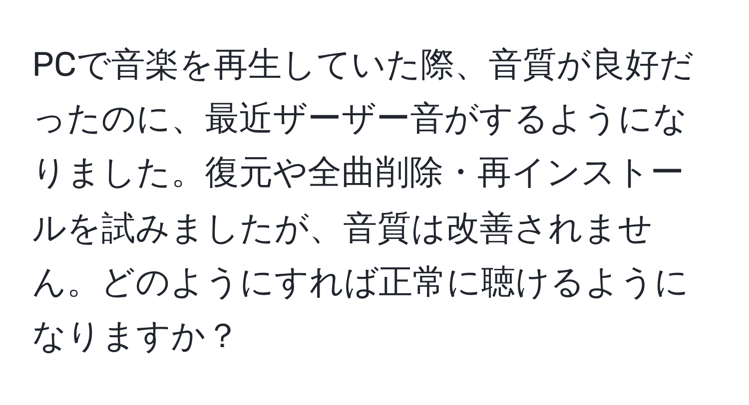 PCで音楽を再生していた際、音質が良好だったのに、最近ザーザー音がするようになりました。復元や全曲削除・再インストールを試みましたが、音質は改善されません。どのようにすれば正常に聴けるようになりますか？