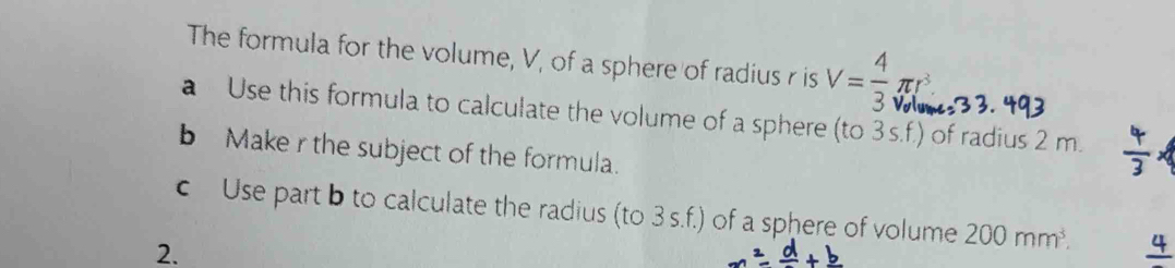 The formula for the volume, V, of a sphere of radius r is V= 4/3 π r^3
a Use this formula to calculate the volume of a sphere (to 3 s.f.) of radius 2 m. 
b Make r the subject of the formula. 
c Use part b to calculate the radius (to 3s.f.) of a sphere of volume 200mm^3. 
2.