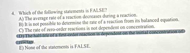 Which of the following statements is FALSE?
A) The average rate of a reaction decreases during a reaction.
B) It is not possible to determine the rate of a reaction from its balanced equation.
C) The rate of zero-order reactions is not dependent on concentration.
D) The half-life of a first-order reaction is dependent on the initial concentration of
reactant.
E) None of the statements is FALSE.