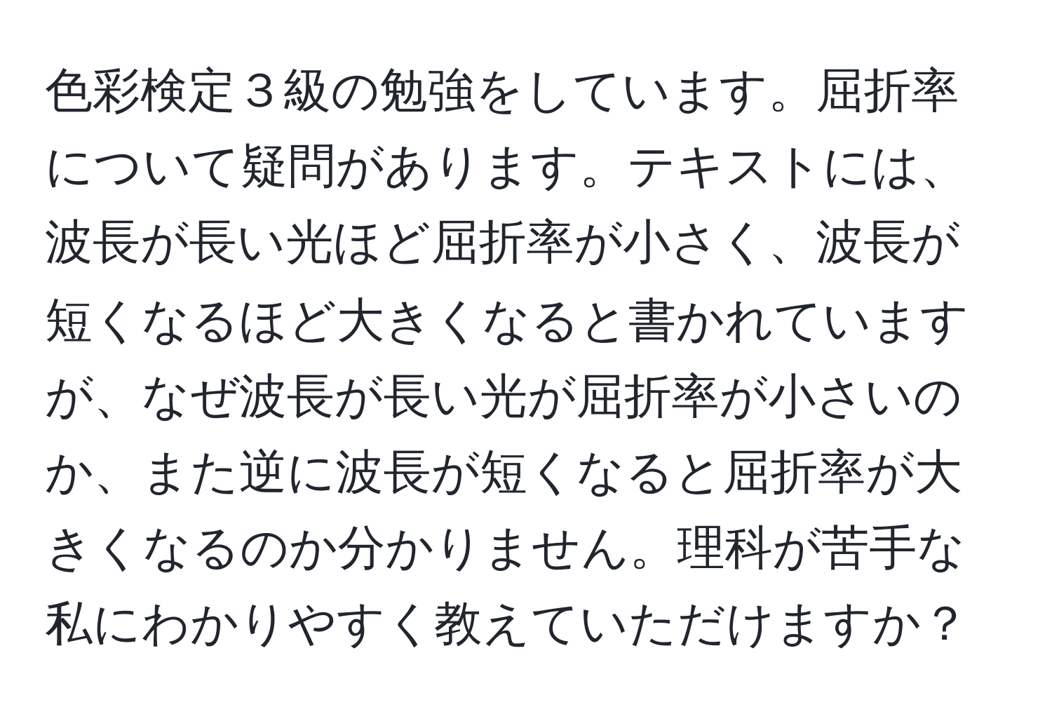 色彩検定３級の勉強をしています。屈折率について疑問があります。テキストには、波長が長い光ほど屈折率が小さく、波長が短くなるほど大きくなると書かれていますが、なぜ波長が長い光が屈折率が小さいのか、また逆に波長が短くなると屈折率が大きくなるのか分かりません。理科が苦手な私にわかりやすく教えていただけますか？