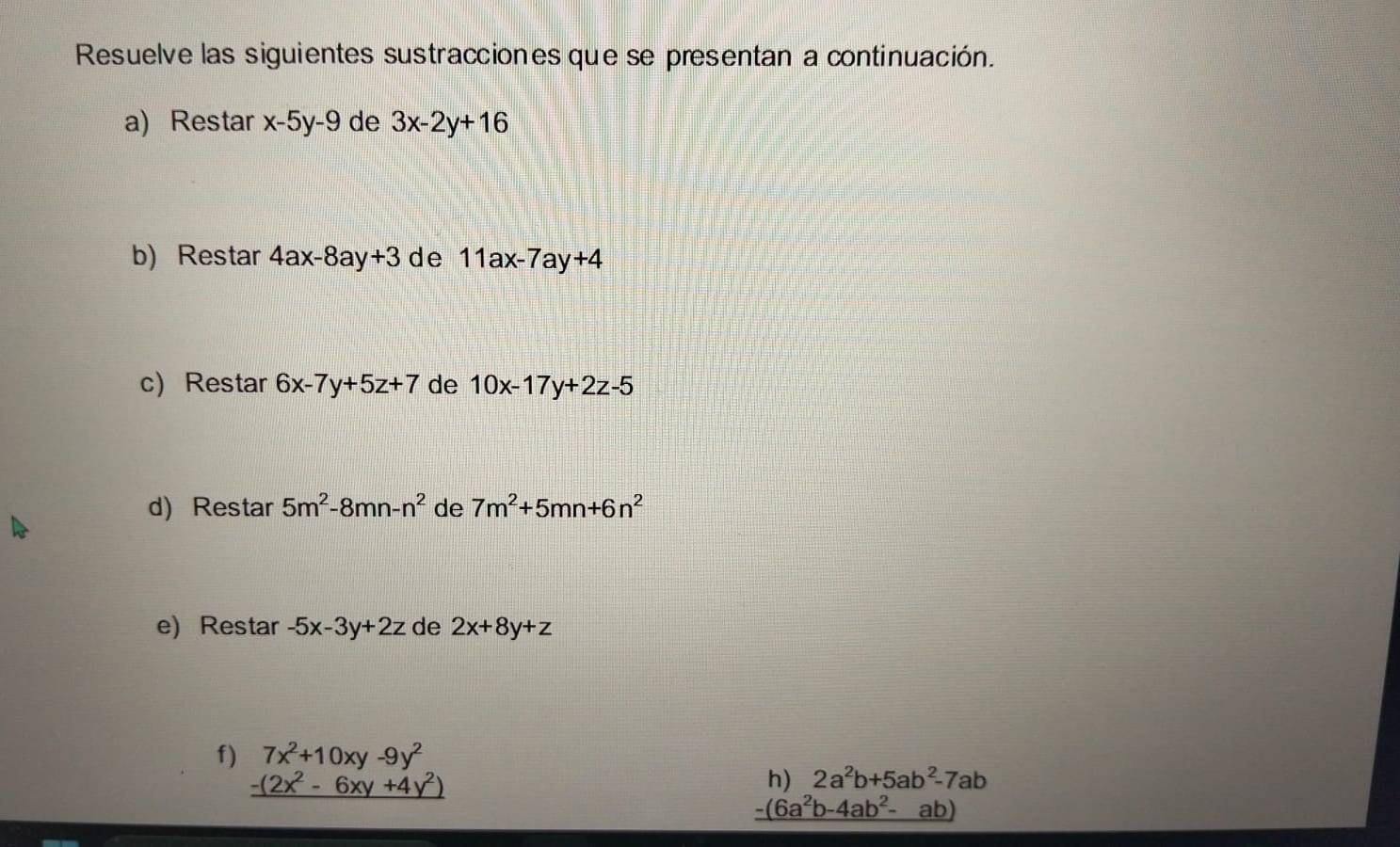 Resuelve las siguientes sustracciones que se presentan a continuación. 
a) Restar x-5y-9 de 3x-2y+16
b) Restar 4ax-8ay+3 de 11ax-7ay+4
c) Restar 6x-7y+5z+7 de 10x-17y+2z-5
d) Restar 5m^2-8mn-n^2 de 7m^2+5mn+6n^2
e) Restar -5x-3y+2z de 2x+8y+z
f) beginarrayr 7x^2+10xy-9y^2 -(2x^2-6xy+4y^2) hline endarray
h) 2a^2b+5ab^2-7ab
-(6a^2b-4ab^2-ab)