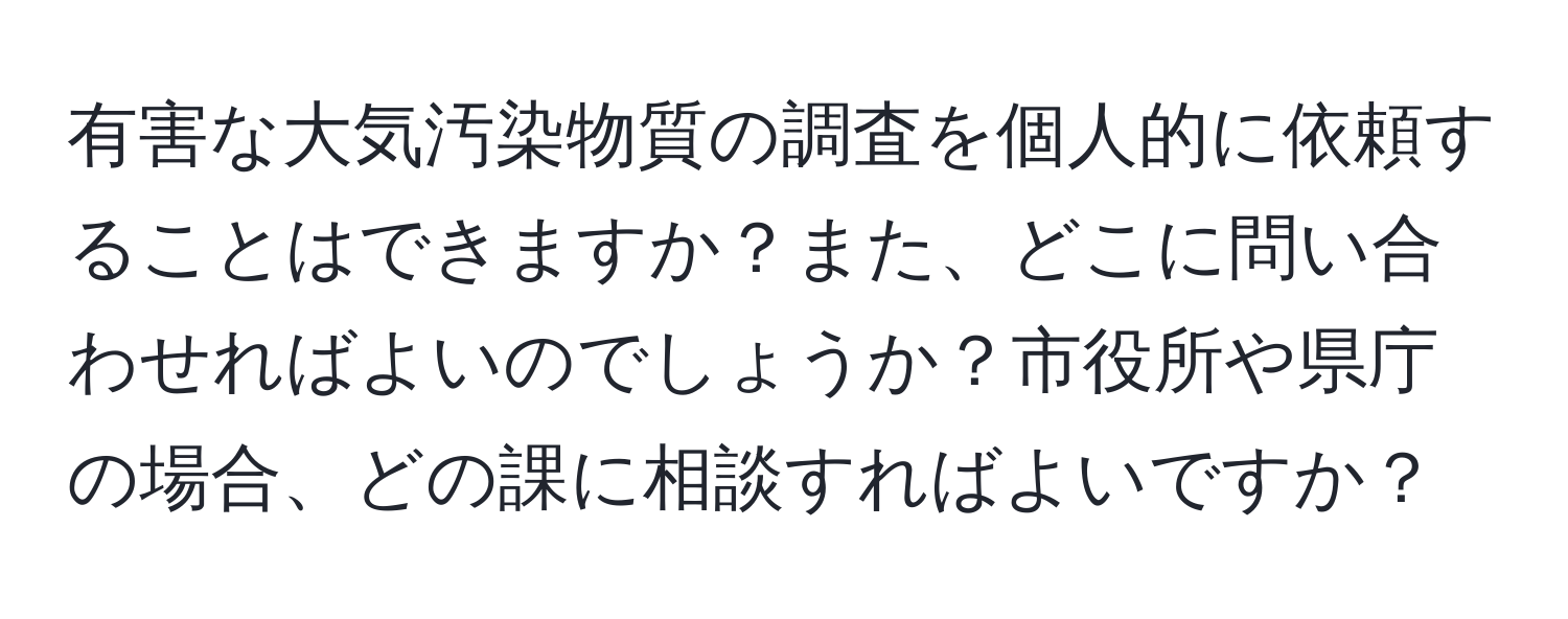 有害な大気汚染物質の調査を個人的に依頼することはできますか？また、どこに問い合わせればよいのでしょうか？市役所や県庁の場合、どの課に相談すればよいですか？