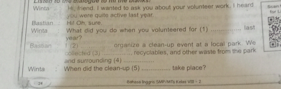 Listen to the blalogue to m the blanks. 
Winta Hi, friend. I wanted to ask you about your volunteer work. I heard Scan 
you were quite active last year. for L 
Bastian : Hi! Oh, sure. 
Winta : What did you do when you volunteered for (1) _ last 

year? 
Bastian 1 (2) _ organize a clean-up event at a local park. We 
collected (3) .................., recyclables, and other waste from the park 
and surrounding (4)_ 
Winta When did the clean-up (5) _take place? 
24 
Bahasa Inggris SMP/MTs Kelas VIII - 2