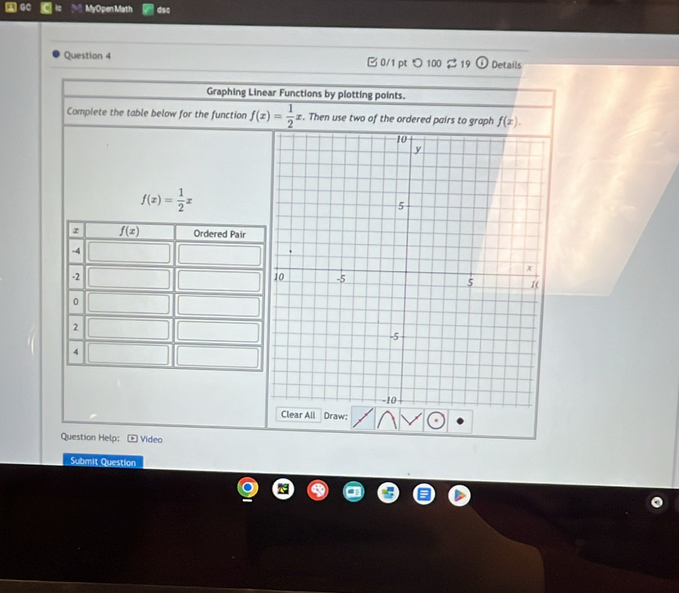 MyOpen Math dso
Question 4 B 0/1 pt つ 100  19 ① Details
Graphing Linear Functions by plotting points.
Complete the table below for the function f(x)= 1/2 x. Then use two of the ordered pairs to graph f(x).
10
y
f(x)= 1/2 x
5
x
0 -5 5 1(
-5
-10
Clear All Draw:
Question Help: Video
Submit Question