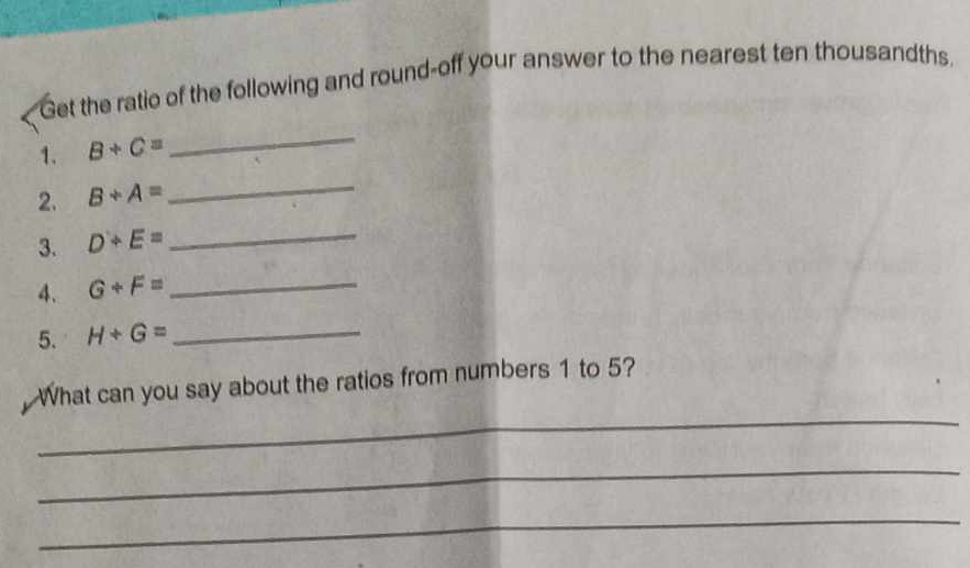 Get the ratio of the following and round-off your answer to the nearest ten thousandths. 
1. B+C=
_ 
2. B+A=
_ 
3. D+E= _ 
4. G+F= _ 
5. H+G= _ 
_ 
What can you say about the ratios from numbers 1 to 5? 
_ 
_