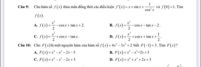 Cho hàm số f(x) thỏa mãn đồng thời các điều kiện f'(x)=x+sin x+ 1/cos^2x  và f(0)=1. Tìm
f(x).
A. f(x)= x^2/2 -cos x+tan x+2. B. f(x)= x^2/2 -cos x-tan x-2.
C. f(x)= x^2/2 +cos x-tan x. D. f(x)= x^2/2 +cos x+tan x+ 1/2 . 
Câu 10: Cho F(x) là một nguyên hàm của hàm số f(x)=4x^3-3x^2+2 biết F(-1)=3. Tìm F(x)
A. F(x)=x^4-x^3-2x-3 B. F(x)=x^4-x^3+2x+3
C. F(x)=x^4-x^3-2x+3 D. F(x)=x^4+x^3+2x+3
_ )