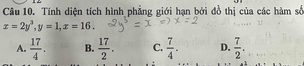 Tính diện tích hình phẳng giới hạn bởi đồ thị của các hàm số
x=2y^3, y=1, x=16.
A.  17/4 .  17/2 .  7/4 .  7/2 . 
B.
C.
D.
2