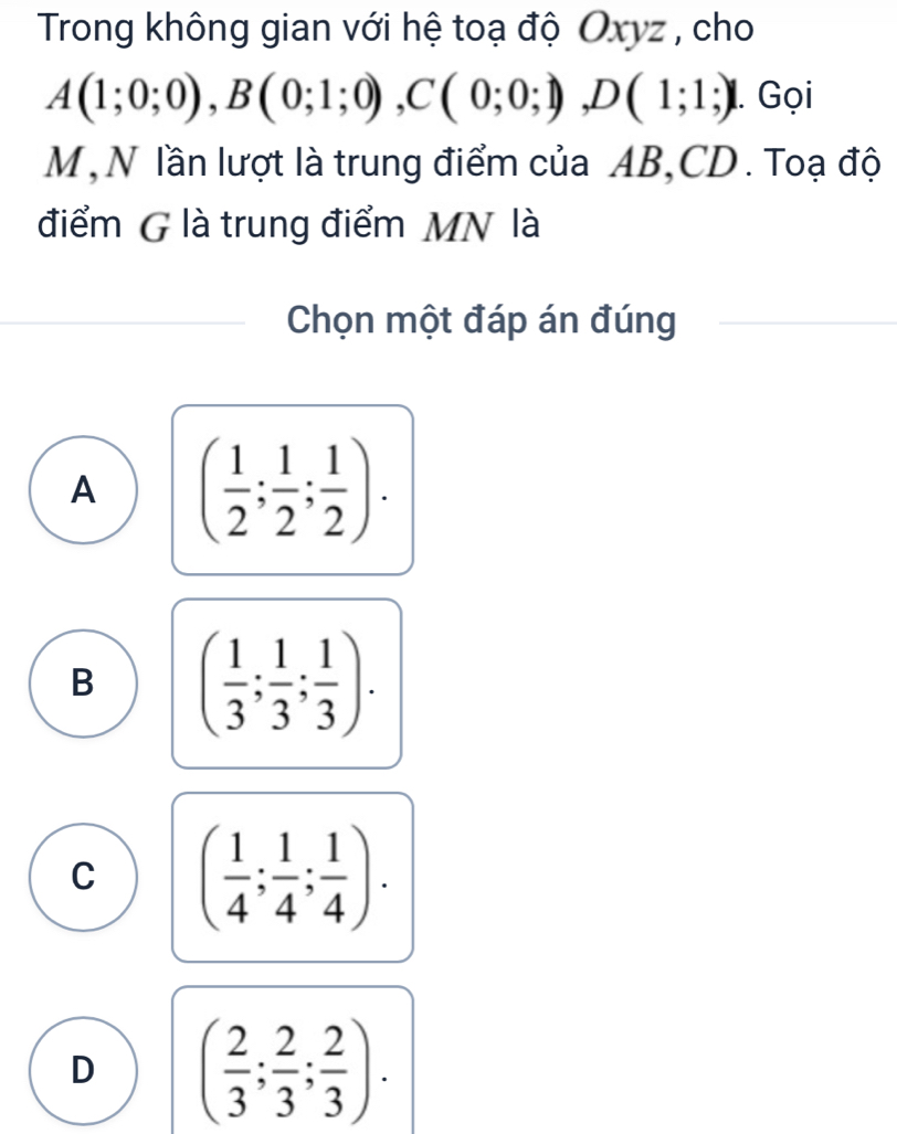 Trong không gian với hệ toạ độ Oxyz , cho
A(1;0;0), B(0;1;0), C(0;0;1), D(1;1;) 1. Gọi
M , N lần lượt là trung điểm của AB, CD. Toạ độ
điểm G là trung điểm MN là
Chọn một đáp án đúng
A ( 1/2 ; 1/2 ; 1/2 ).
B ( 1/3 ; 1/3 ; 1/3 ).
C ( 1/4 ; 1/4 ; 1/4 ).
D ( 2/3 ; 2/3 ; 2/3 ).