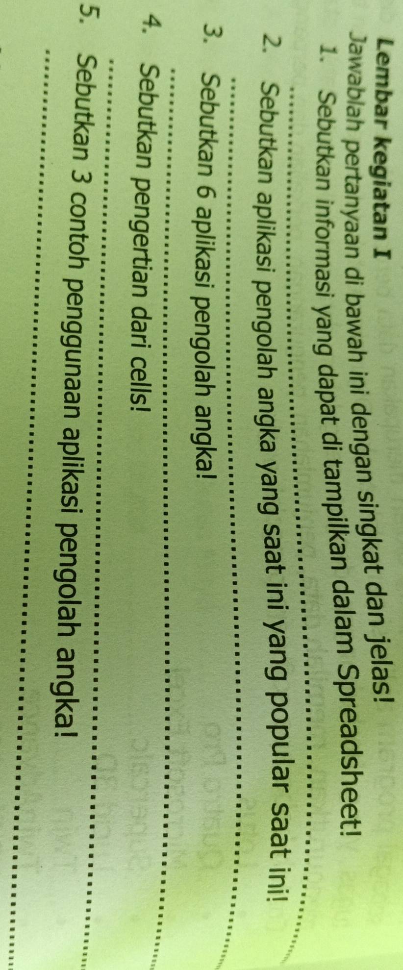 Lembar kegiatan I 
Jawablah pertanyaan di bawah ini dengan singkat dan jelas! 
1. Sebutkan informasi yang dapat di tampilkan dalam Spreadsheet! 
_ 
_ 
_ 
2. Sebutkan aplikasi pengolah angka yang saat ini yang popular saat ini! 
3. Sebutkan 6 aplikasi pengolah angka! 
_ 
_ 
4. Sebutkan pengertian dari cells! 
_ 
5. Sebutkan 3 contoh penggunaan aplikasi pengolah angka!