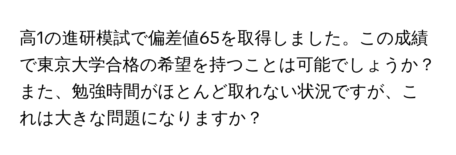 高1の進研模試で偏差値65を取得しました。この成績で東京大学合格の希望を持つことは可能でしょうか？また、勉強時間がほとんど取れない状況ですが、これは大きな問題になりますか？