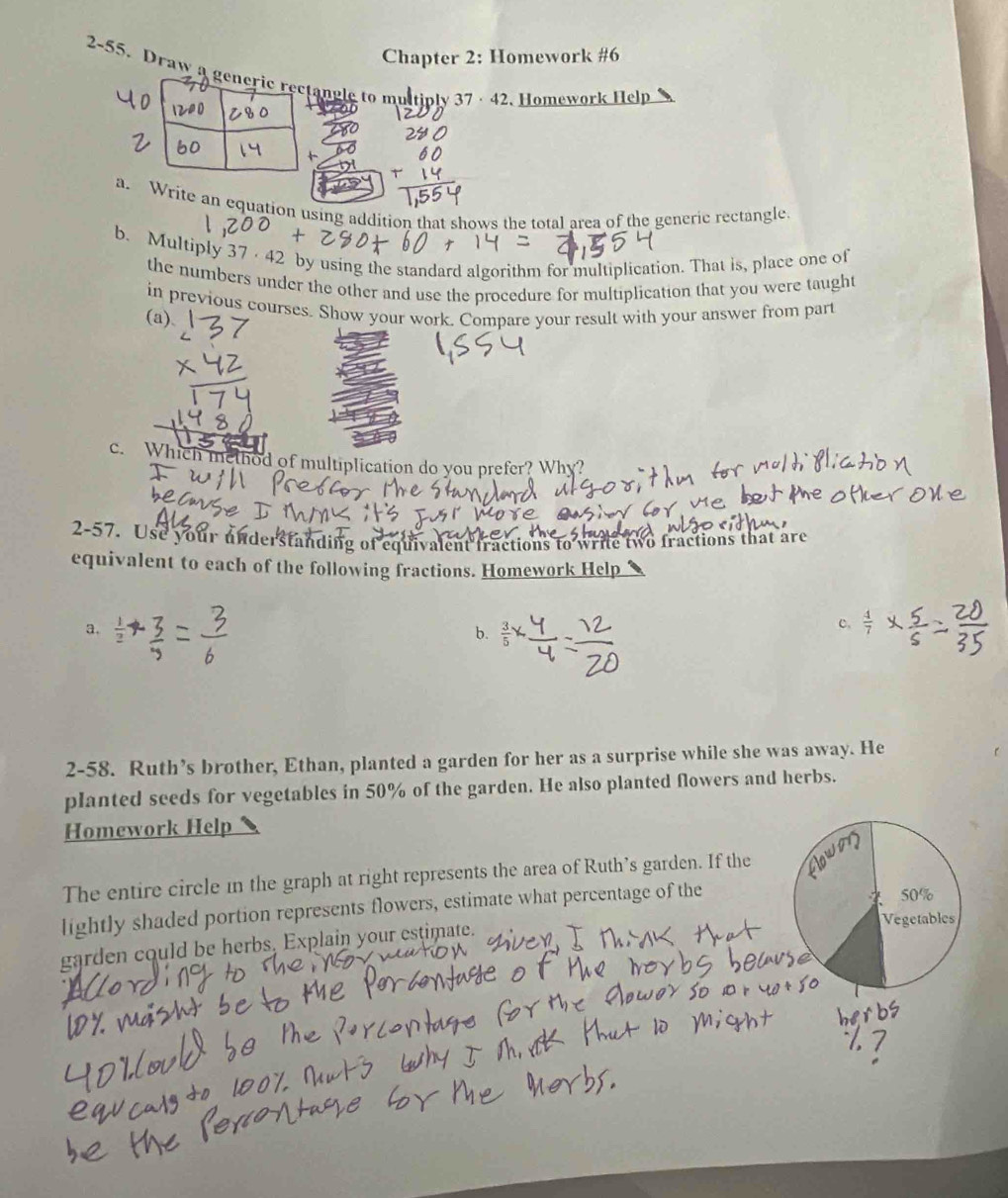 Chapter 2: Homework #6 
2-55. Draw tangle to multiply 37 · 42. Homework Help 
a. Write an equation using addition that shows the total area of the generic rectangle. 
b. Multiply 37·42 by using the standard algorithm for multiplication. That is, place one of 
the numbers under the other and use the procedure for multiplication that you were taught 
in previous courses. Show your work. Compare your result with your answer from part 
(a). 
c. Which method of multiplication do you prefer? Why? 
2-57. Use your understanding of equivalent fractions to write two fractions that are 
equivalent to each of the following fractions. Homework Help 
a. 
b. 
c. 
2-58. Ruth’s brother, Ethan, planted a garden for her as a surprise while she was away. He 
planted seeds for vegetables in 50% of the garden. He also planted flowers and herbs. 
Homework Help 
The entire circle in the graph at right represents the area of Ruth’s garden. If the 
lightly shaded portion represents flowers, estimate what percentage of the 
garden could be herbs, Explain your estimate.