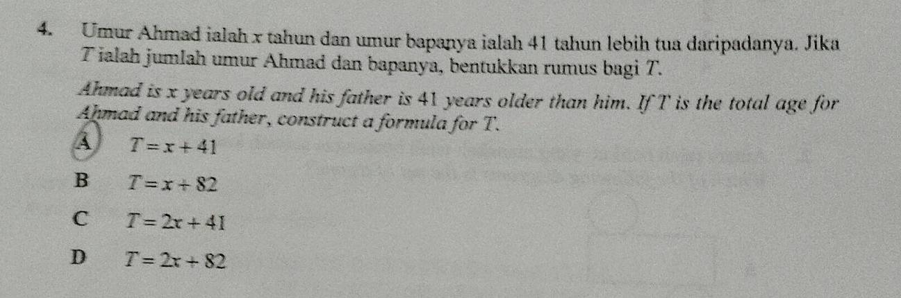 Umur Ahmad ialah x tahun dan umur bapanya ialah 41 tahun lebih tua daripadanya. Jika
T ialah jumlah umur Ahmad dan bapanya, bentukkan rumus bagi T.
Ahmad is x years old and his father is 41 years older than him. If T is the total age for
Ahmad and his father, construct a formula for T.
T=x+41
B T=x+82
C T=2x+41
D T=2x+82